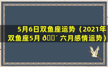 5月6日双鱼座运势（2021年双鱼座5月 🐴 六月感情运势）